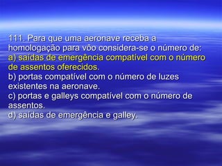 111. Para que uma aeronave receba a homologação para vôo considera-se o número de: a) saídas de emergência compatível com o número de assentos oferecidos. b) portas compatível com o número de luzes existentes na aeronave. c) portas e galleys compatível com o número de assentos. d) saídas de emergência e galley. 