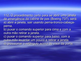 112. O procedimento certo para se abrir uma janela de emergência da cabine de pax (Boeing 737), será: a) abrir a janela, sair usando perna-tronco-cabeça-perna. b) puxar o comando superior para cima e com a outra mão retirar a janela. c) puxar o comando superior para baixo, com a outra mão levantar um pouco e retirar a janela. d) pressionar o retângulo acima do visor da porta. 