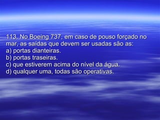 113. No Boeing 737, em caso de pouso forçado no mar, as saídas que devem ser usadas são as: a) portas dianteiras. b) portas traseiras. c) que estiverem acima do nível da água. d) qualquer uma, todas são operativas. 