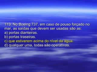 113. No Boeing 737, em caso de pouso forçado no mar, as saídas que devem ser usadas são as: a) portas dianteiras. b) portas traseiras. c) que estiverem acima do nível da água. d) qualquer uma, todas são operativas. 