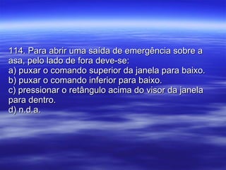 114. Para abrir uma saída de emergência sobre a asa, pelo lado de fora deve-se: a) puxar o comando superior da janela para baixo. b) puxar o comando inferior para baixo. c) pressionar o retângulo acima do visor da janela para dentro. d) n.d.a. 
