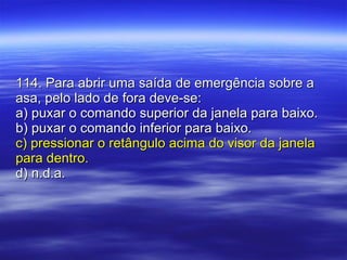 114. Para abrir uma saída de emergência sobre a asa, pelo lado de fora deve-se: a) puxar o comando superior da janela para baixo. b) puxar o comando inferior para baixo. c) pressionar o retângulo acima do visor da janela para dentro. d) n.d.a. 