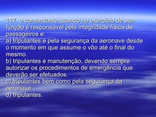 117. o comandante quando no exercício de sua função é responsável pela integridade física de passageiros e: a) tripulantes e pela segurança da aeronave desde o momento em que assume o vôo até o final do mesmo. b) tripulantes e manutenção, devendo sempre autorizar os procedimentos de emergência que deverão ser efetuados. c) tripulantes bem como pela segurança da aeronave. d) tripulantes. 