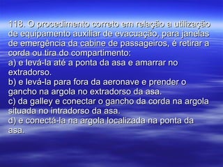 118. O procedimento correto em relação a utilização de equipamento auxiliar de evacuação, para janelas de emergência da cabine de passageiros, é retirar a corda ou tira do compartimento: a) e levá-la até a ponta da asa e amarrar no extradorso. b) e levá-la para fora da aeronave e prender o gancho na argola no extradorso da asa. c) da galley e conectar o gancho da corda na argola situada no intradorso da asa. d) e conectá-la na argola localizada na ponta da asa. 
