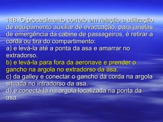 118. O procedimento correto em relação a utilização de equipamento auxiliar de evacuação, para janelas de emergência da cabine de passageiros, é retirar a corda ou tira do compartimento: a) e levá-la até a ponta da asa e amarrar no extradorso. b) e levá-la para fora da aeronave e prender o gancho na argola no extradorso da asa. c) da galley e conectar o gancho da corda na argola situada no intradorso da asa. d) e conectá-la na argola localizada na ponta da asa. 