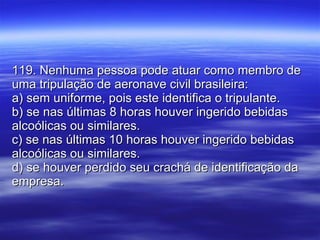 119. Nenhuma pessoa pode atuar como membro de uma tripulação de aeronave civil brasileira: a) sem uniforme, pois este identifica o tripulante. b) se nas últimas 8 horas houver ingerido bebidas alcoólicas ou similares. c) se nas últimas 10 horas houver ingerido bebidas alcoólicas ou similares. d) se houver perdido seu crachá de identificação da empresa. 