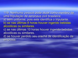 119. Nenhuma pessoa pode atuar como membro de uma tripulação de aeronave civil brasileira: a) sem uniforme, pois este identifica o tripulante. b) se nas últimas 8 horas houver ingerido bebidas alcoólicas ou similares. c) se nas últimas 10 horas houver ingerido bebidas alcoólicas ou similares. d) se houver perdido seu crachá de identificação da empresa. 