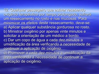 12. Qualquer passageiro que estiver recebendo oxigênio terapêutico por tempo prolongado, sofrerá um ressecamento no rosto e nas mucosas. Para minimizar os efeitos deste ressecamento, deve-se: a) Aplicar qualquer substância gordurosa no rosto. b) Ministrar oxigênio por apenas vinte minutos e solicitar a orientação de um médico a bordo. c) Dar um copo de água a cada dez minutos a umidificação da área verificando a necessidade de continuar a aplicação de oxigênio. d) Promover a cada dez minutos a umidificação da área verificando a necessidade de continuar a aplicação de oxigênio. 