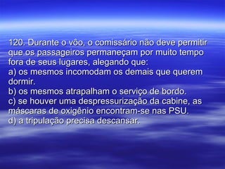 120. Durante o vôo, o comissário não deve permitir que os passageiros permaneçam por muito tempo fora de seus lugares, alegando que: a) os mesmos incomodam os demais que querem dormir. b) os mesmos atrapalham o serviço de bordo. c) se houver uma despressurização da cabine, as máscaras de oxigênio encontram-se nas PSU. d) a tripulação precisa descansar. 