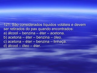 121. São considerados líquidos voláteis e devem ser retirados do pax quando encontrados: a) álcool – benzina – éter – acetona. b) acetona – éter – benzina – óleo. c) acetona – éter – benzina – linhaça. d) álcool – óleo – éter. 
