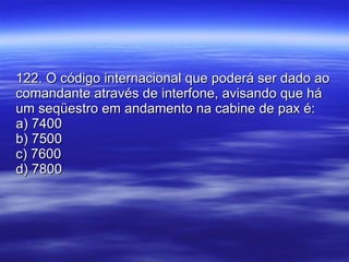 122. O código internacional que poderá ser dado ao comandante através de interfone, avisando que há um seqüestro em andamento na cabine de pax é: a) 7400 b) 7500 c) 7600 d) 7800 
