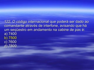 122. O código internacional que poderá ser dado ao comandante através de interfone, avisando que há um seqüestro em andamento na cabine de pax é: a) 7400 b) 7500 c) 7600 d) 7800 