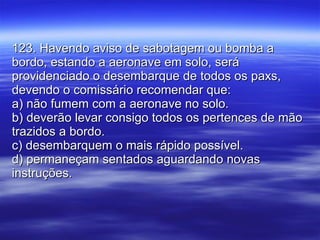 123. Havendo aviso de sabotagem ou bomba a bordo, estando a aeronave em solo, será providenciado o desembarque de todos os paxs, devendo o comissário recomendar que: a) não fumem com a aeronave no solo. b) deverão levar consigo todos os pertences de mão trazidos a bordo. c) desembarquem o mais rápido possível. d) permaneçam sentados aguardando novas instruções. 