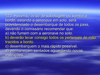123. Havendo aviso de sabotagem ou bomba a bordo, estando a aeronave em solo, será providenciado o desembarque de todos os paxs, devendo o comissário recomendar que: a) não fumem com a aeronave no solo. b) deverão levar consigo todos os pertences de mão trazidos a bordo. c) desembarquem o mais rápido possível. d) permaneçam sentados aguardando novas instruções. 