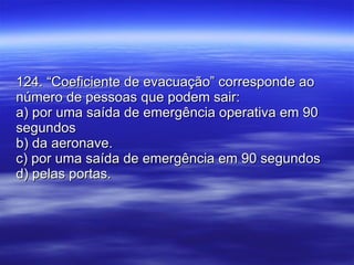 124. “Coeficiente de evacuação” corresponde ao número de pessoas que podem sair: a) por uma saída de emergência operativa em 90 segundos b) da aeronave. c) por uma saída de emergência em 90 segundos d) pelas portas. 