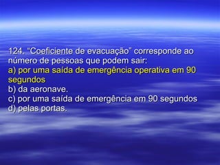 124. “Coeficiente de evacuação” corresponde ao número de pessoas que podem sair: a) por uma saída de emergência operativa em 90 segundos b) da aeronave. c) por uma saída de emergência em 90 segundos d) pelas portas. 