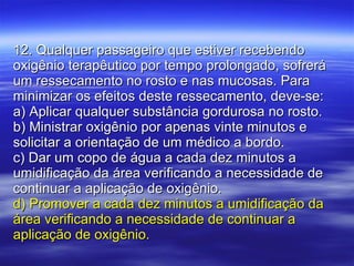 12. Qualquer passageiro que estiver recebendo oxigênio terapêutico por tempo prolongado, sofrerá um ressecamento no rosto e nas mucosas. Para minimizar os efeitos deste ressecamento, deve-se: a) Aplicar qualquer substância gordurosa no rosto. b) Ministrar oxigênio por apenas vinte minutos e solicitar a orientação de um médico a bordo. c) Dar um copo de água a cada dez minutos a umidificação da área verificando a necessidade de continuar a aplicação de oxigênio. d) Promover a cada dez minutos a umidificação da área verificando a necessidade de continuar a aplicação de oxigênio. 