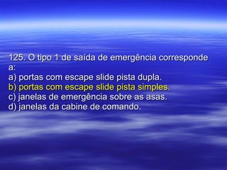125. O tipo 1 de saída de emergência corresponde a: a) portas com escape slide pista dupla. b) portas com escape slide pista simples. c) janelas de emergência sobre as asas. d) janelas da cabine de comando. 