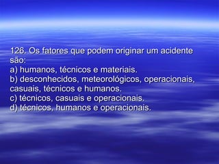 126. Os fatores que podem originar um acidente são: a) humanos, técnicos e materiais. b) desconhecidos, meteorológicos, operacionais, casuais, técnicos e humanos. c) técnicos, casuais e operacionais. d) técnicos, humanos e operacionais. 