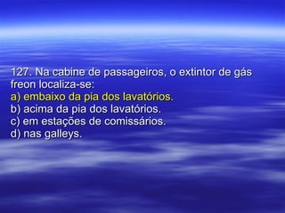 127. Na cabine de passageiros, o extintor de gás freon localiza-se: a) embaixo da pia dos lavatórios. b) acima da pia dos lavatórios. c) em estações de comissários. d) nas galleys. 