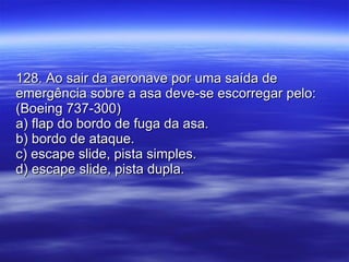 128. Ao sair da aeronave por uma saída de emergência sobre a asa deve-se escorregar pelo: (Boeing 737-300) a) flap do bordo de fuga da asa. b) bordo de ataque. c) escape slide, pista simples. d) escape slide, pista dupla. 