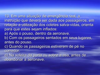 13. Em uma situação de emergência real, a instrução que deverá ser dada aos passageiros, em relação a utilização dos coletes salva-vidas, orienta para que estes sejam inflados: a) Após o pouso, dentro da aeronave. b) Com os passageiros sentados em seus lugares, antes do pouso. c) Quando os passageiros estiverem de pé no corredor. d) Na soleira da porta ou sobre a asa, antes de abandonar a aeronave. 