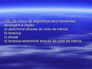 130. Os cintos de segurança para tripulantes abrangem a região: a) abdominal através do cinto de inércia. b) torácica. c) dorsal. d) torácica-abdominal através do cinto de inércia. 