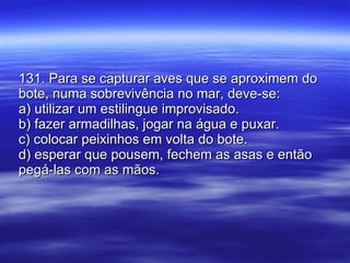 131. Para se capturar aves que se aproximem do bote, numa sobrevivência no mar, deve-se:  a) utilizar um estilingue improvisado. b) fazer armadilhas, jogar na água e puxar. c) colocar peixinhos em volta do bote. d) esperar que pousem, fechem as asas e então pegá-las com as mãos. 