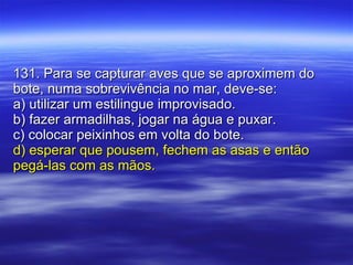 131. Para se capturar aves que se aproximem do bote, numa sobrevivência no mar, deve-se:  a) utilizar um estilingue improvisado. b) fazer armadilhas, jogar na água e puxar. c) colocar peixinhos em volta do bote. d) esperar que pousem, fechem as asas e então pegá-las com as mãos. 