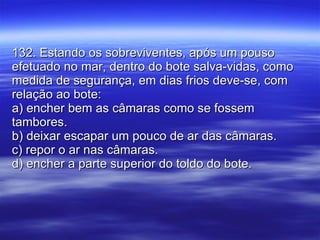 132. Estando os sobreviventes, após um pouso efetuado no mar, dentro do bote salva-vidas, como medida de segurança, em dias frios deve-se, com relação ao bote: a) encher bem as câmaras como se fossem tambores. b) deixar escapar um pouco de ar das câmaras. c) repor o ar nas câmaras. d) encher a parte superior do toldo do bote. 