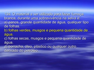 134. O material a ser utilizado para fazer fumaça branca, durante uma sobrevivência na selva é: a) panos, grande quantidade de água, qualquer tipo de folhas. b) folhas verdes, musgos e pequena quantidade de água. c) folhas secas, musgos e pequena quantidade de água. d) borracha, óleo, plástico ou qualquer outro derivado do petróleo. 