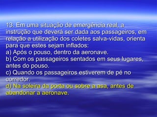 13. Em uma situação de emergência real, a instrução que deverá ser dada aos passageiros, em relação a utilização dos coletes salva-vidas, orienta para que estes sejam inflados: a) Após o pouso, dentro da aeronave. b) Com os passageiros sentados em seus lugares, antes do pouso. c) Quando os passageiros estiverem de pé no corredor. d) Na soleira da porta ou sobre a asa, antes de abandonar a aeronave. 
