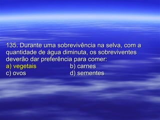 135. Durante uma sobrevivência na selva, com a quantidade de água diminuta, os sobreviventes deverão dar preferência para comer: a) vegetais b) carnes c) ovos d) sementes 