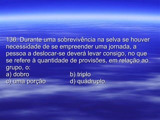 136. Durante uma sobrevivência na selva se houver necessidade de se empreender uma jornada, a pessoa a deslocar-se deverá levar consigo, no que se refere à quantidade de provisões, em relação ao grupo, o: a) dobro b) triplo c) uma porção d) quádruplo. 