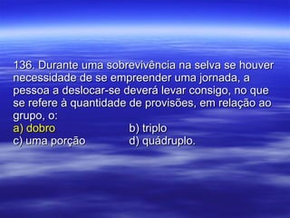 136. Durante uma sobrevivência na selva se houver necessidade de se empreender uma jornada, a pessoa a deslocar-se deverá levar consigo, no que se refere à quantidade de provisões, em relação ao grupo, o: a) dobro b) triplo c) uma porção d) quádruplo. 