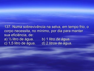 137. Numa sobrevivência na selva, em tempo frio, o corpo necessita, no mínimo, por dia para manter sua eficiência, de: a) ½ litro de água. b) 1 litro de água. c) 1,5 litro de água. d) 2 litros de água. 