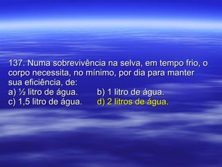 137. Numa sobrevivência na selva, em tempo frio, o corpo necessita, no mínimo, por dia para manter sua eficiência, de: a) ½ litro de água. b) 1 litro de água. c) 1,5 litro de água. d) 2 litros de água. 