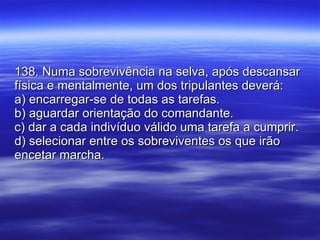 138. Numa sobrevivência na selva, após descansar física e mentalmente, um dos tripulantes deverá: a) encarregar-se de todas as tarefas. b) aguardar orientação do comandante. c) dar a cada indivíduo válido uma tarefa a cumprir. d) selecionar entre os sobreviventes os que irão encetar marcha. 