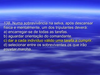 138. Numa sobrevivência na selva, após descansar física e mentalmente, um dos tripulantes deverá: a) encarregar-se de todas as tarefas. b) aguardar orientação do comandante. c) dar a cada indivíduo válido uma tarefa a cumprir. d) selecionar entre os sobreviventes os que irão encetar marcha. 