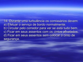 14. Durante uma turbulência os comissários devem: a) Efetuar o serviço de bordo normalmente. b) Circular pelo corredor para ver se está tudo bem. c) Ficar em seus assentos com os cintos afivelados. d) Ficar em seus assentos sem colocar o cinto de segurança. 
