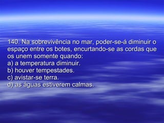 140. Na sobrevivência no mar, poder-se-á diminuir o espaço entre os botes, encurtando-se as cordas que os unem somente quando: a) a temperatura diminuir. b) houver tempestades. c) avistar-se terra. d) as águas estiverem calmas. 