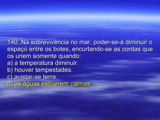 140. Na sobrevivência no mar, poder-se-á diminuir o espaço entre os botes, encurtando-se as cordas que os unem somente quando: a) a temperatura diminuir. b) houver tempestades. c) avistar-se terra. d) as águas estiverem calmas. 