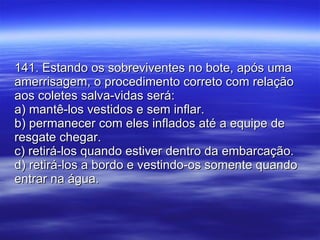 141. Estando os sobreviventes no bote, após uma amerrisagem, o procedimento correto com relação aos coletes salva-vidas será: a) mantê-los vestidos e sem inflar. b) permanecer com eles inflados até a equipe de resgate chegar. c) retirá-los quando estiver dentro da embarcação. d) retirá-los a bordo e vestindo-os somente quando entrar na água.  