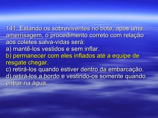 141. Estando os sobreviventes no bote, após uma amerrisagem, o procedimento correto com relação aos coletes salva-vidas será: a) mantê-los vestidos e sem inflar. b) permanecer com eles inflados até a equipe de resgate chegar. c) retirá-los quando estiver dentro da embarcação. d) retirá-los a bordo e vestindo-os somente quando entrar na água. 