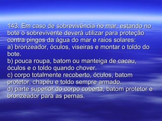 143. Em caso de sobrevivência no mar, estando no bote o sobrevivente deverá utilizar para proteção contra pingos da água do mar e raios solares: a) bronzeador, óculos, viseiras e montar o toldo do bote. b) pouca roupa, batom ou manteiga de cacau, óculos e o toldo quando chover. c) corpo totalmente recoberto, óculos, batom protetor, chapéu e toldo sempre armado. d) parte superior do corpo coberta, batom protetor e bronzeador para as pernas. 