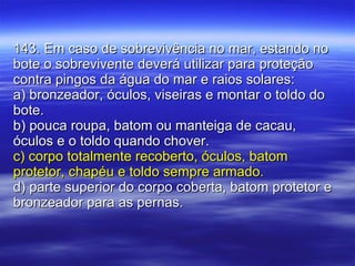 143. Em caso de sobrevivência no mar, estando no bote o sobrevivente deverá utilizar para proteção contra pingos da água do mar e raios solares: a) bronzeador, óculos, viseiras e montar o toldo do bote. b) pouca roupa, batom ou manteiga de cacau, óculos e o toldo quando chover. c) corpo totalmente recoberto, óculos, batom protetor, chapéu e toldo sempre armado. d) parte superior do corpo coberta, batom protetor e bronzeador para as pernas. 