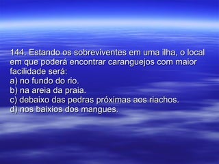 144. Estando os sobreviventes em uma ilha, o local em que poderá encontrar caranguejos com maior facilidade será: a) no fundo do rio. b) na areia da praia. c) debaixo das pedras próximas aos riachos. d) nos baixios dos mangues. 