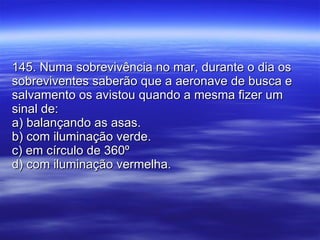 145. Numa sobrevivência no mar, durante o dia os sobreviventes saberão que a aeronave de busca e salvamento os avistou quando a mesma fizer um sinal de: a) balançando as asas. b) com iluminação verde. c) em círculo de 360º  d) com iluminação vermelha. 