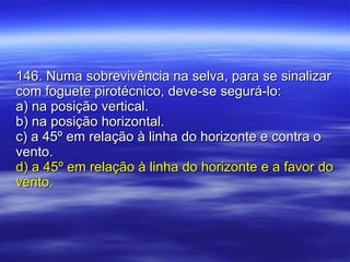 146. Numa sobrevivência na selva, para se sinalizar com foguete pirotécnico, deve-se segurá-lo: a) na posição vertical. b) na posição horizontal. c) a 45º em relação à linha do horizonte e contra o vento. d) a 45º em relação à linha do horizonte e a favor do vento. 