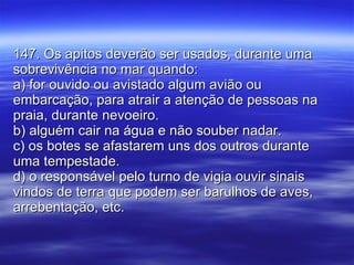 147. Os apitos deverão ser usados, durante uma sobrevivência no mar quando: a) for ouvido ou avistado algum avião ou embarcação, para atrair a atenção de pessoas na praia, durante nevoeiro. b) alguém cair na água e não souber nadar. c) os botes se afastarem uns dos outros durante uma tempestade. d) o responsável pelo turno de vigia ouvir sinais vindos de terra que podem ser barulhos de aves, arrebentação, etc. 